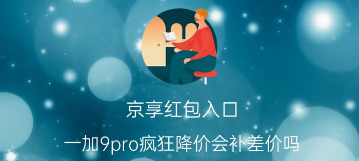 京享红包入口 一加9pro疯狂降价会补差价吗？